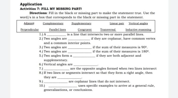 Application
Activities 7: FILL MY MISSING PART!
Directions: Fill in the black or missing part to make the statement true. Use the
word/s in a box that corresponds to the black or missing part in the statement.
Lincar pair Vertical angles
Inductive reasoning
is a line that intersects two or more parallel lines.
if they are coplanar, have common vertex
Adiacent
Complementary
Supplementary
Parallel lines
1.) A
2.) Two angles are
and a common interior points.
3.) Two angles are.
4.) Two angles are
5.) Two angles form a
supplementary.
6.) Vertical angles are
7.).
8.) If two lines or segments intersect so that they form a right angle, then
Perpendicular
Congruent
Transveral
if the sum of their measures is 90o.
if the sum of their measures is 180°,
if they are both adjacent and
are the opposite angles formed when two lines intersect
they are
9.).
10.)
generalizations, or conclusions.
are coplanar lines that do not intersect.
uses specific examples to arrive at a general rule,
