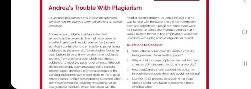Andrea's Trouble With Plagiarism
head of her department. Dr. Jones, he said that he
consicer how the way you communicate has an ethicat was familiar with the paper she got her information
from and considered it plagiarism since there were
no citations. Dr. Jones also informed Andrea that it
would be hard for her to find employment at another
university with a plagiarism charge on her record.
As you recad this passage and answer the questions.
dimension
Androa was a graduato assistant in her final
semester at the university She had never been an
excellent writer, and her job required her to make
significant contributions to an academic paper being
published by the unversity When Andrea found her
Questions to Consider
1 What ethical boundaries did Andrea cross by
taking research frorm another paper?
2. Why would a charge of plagiarism hurt Andrea's
chances of tnding another job at a university?
3 How could Andrea have avoided this outcome
contributions to be entirely too short, she took large
sections from ancother article, which was already
published, to meet the page requirements. Although
she did not simply copy and paste entire sections
into her paper, she made only trivial changes to the
wording and did not give proper credit to the original
article's author. Andrea was incredibly surprised when
she was informed the university was letting her go
as a graduate assistant. When she talked with the
through the decisions she made about her writing?
4 Use the KEYS process to explain what steps
Andrea could have taken to become a more
effective writer
