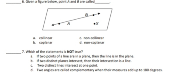 6. Given a figure below, point À and 8 are cailed_
c non-collinear
d. non-coplanar
a. collinear
b. coplanar
NOT true?
7. Which of the statements is N
a. If two points of a line are in a plane, then the line is in the plane.
b. If two distinct planes intersect, then their intersection is a line.
c. Two distinct lines intersect at one point.
d. Two angles are called complementary when their measures add up to 180 degrees.
