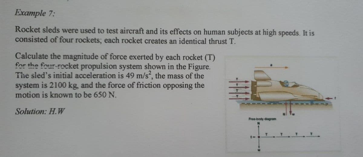 Example 7:
Rocket sleds were used to test aircraft and its effects on human subjects at high speeds. It is
consisted of four rockets; each rocket creates an identical thrust T.
Calculate the magnitude of force exerted by each rocket (T)
for the four-rocket propulsion system shown in the Figure.
The sled's initial acceleration is 49 m/s, the mass of the
system is 2100 kg, and the force of friction opposing the
motion is known to be 650 N.
Solution: H.W
Free-body diagram
