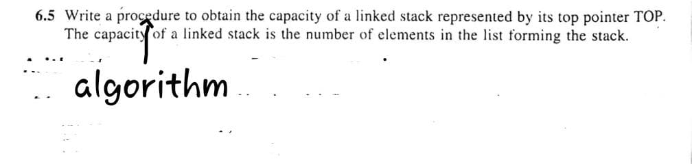 6.5 Write a procedure to obtain the capacity of a linked stack represented by its top pointer TOP.
The capacity of a linked stack is the number of elements in the list forming the stack.
algorithm
