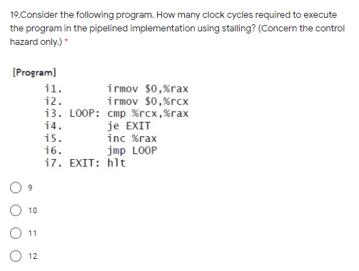 19.Consider the following program. How many clock cycles required to execute
the program in the pipelined implementation using stalling? (Concern the control
hazard only.) *
[Program)
i rmov $0,%rax
i rmov $0,%rcx
13. LOOP: стр %гсх,%гах
je EXIT
inc %rax
jmp LOOP
i7. EXIT: hlt
i1.
i2.
14.
i5.
16.
9
10
11
12
