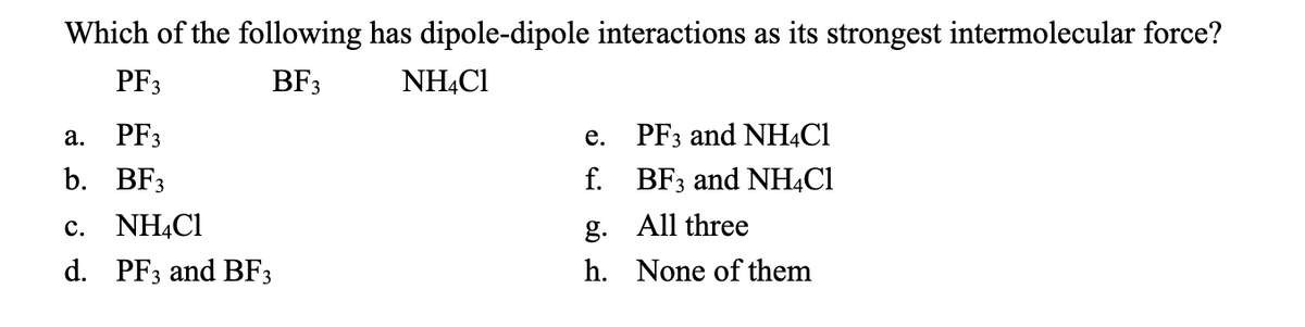 Which of the following has dipole-dipole interactions as its strongest intermolecular force?
PF3
BF3
NH4Cl
a. PF3
b. BF3
c. NH4Cl
d. PF3 and BF3
e.
f.
g.
h.
PF3 and NH4Cl
BF3 and NH4Cl
All three
None of them