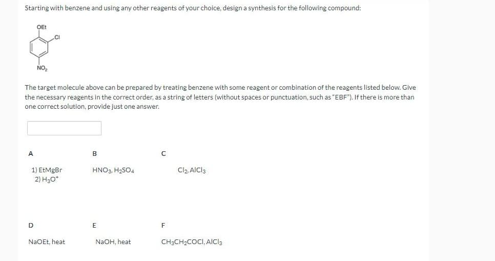 Starting with benzene and using any other reagents of your choice, design a synthesis for the following compound:
A
OEt
The target molecule above can be prepared by treating benzene with some reagent or combination of the reagents listed below. Give
the necessary reagents in the correct order, as a string of letters (without spaces or punctuation, such as "EBF"). If there is more than
one correct solution, provide just one answer.
NO₂
D
1) EtMgBr
2) H3O+
NaOEt, heat
B
HNO3, H₂SO4
E
NaOH, heat
F
Cl2, AICI 3
CH3CH₂COCI, AICI3