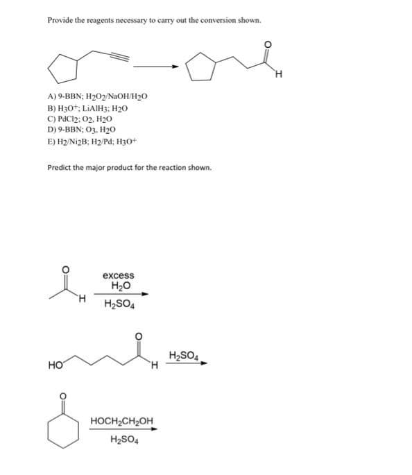 Provide the reagents necessary to carry out the conversion shown.
A) 9-BBN; H₂02/NaOH/H₂O
B) H30+; LIAIH3; H₂0
C) PdC12; O2, H₂O
D) 9-BBN; 03, H₂0
E) H2/Ni2B; H2/Pd; H3O+
Predict the major product for the reaction shown.
HO
H
excess
H₂O
H₂SO4
H
HOCH₂CH₂OH
H₂SO4
H₂SO4