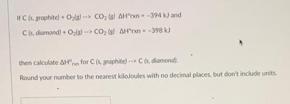 If C (s, graphite) + O₂(g)--> CO₂ (8) AH°rxn= -394 kJ and
C (s, diamond) + O₂(g)--> CO₂ (8) AH°rxn = -398 kJ
then calculate AHxn for C (s, graphite) --> C (s, diamond).
Round your number to the nearest kilojoules with no decimal places, but don't include units.