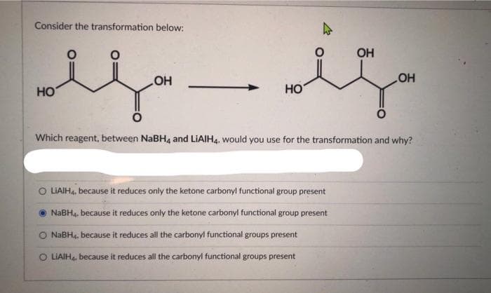 Consider the transformation below:
OH
is is
OH
HO
HO
Which reagent, between NaBH4 and LiAlH4, would you use for the transformation and why?
O LIAIH4, because it reduces only the ketone carbonyl functional group present
NaBH4, because it reduces only the ketone carbonyl functional group present
O NaBH4, because it reduces all the carbonyl functional groups present
LIAIH4, because it reduces all the carbonyl functional groups present
OH