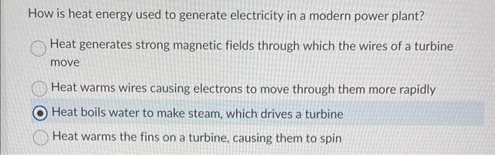 How is heat energy used to generate electricity in a modern power plant?
Heat generates strong magnetic fields through which the wires of a turbine
move
Heat warms wires causing electrons to move through them more rapidly
Heat boils water to make steam, which drives a turbine
Heat warms the fins on a turbine, causing them to spin