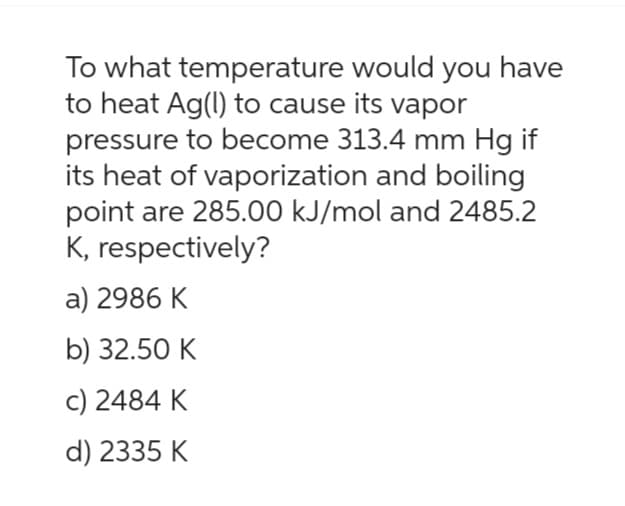 To what temperature would you have
to heat Ag(l) to cause its vapor
pressure to become 313.4 mm Hg if
its heat of vaporization and boiling
point are 285.00 kJ/mol and 2485.2
K, respectively?
a) 2986 K
b) 32.50 K
c) 2484 K
d) 2335 K