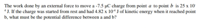 The work done by an external force to move a -7.5 µC charge from point a to point b is 25 x 10
4 J. If the charge was started from rest and had 4.82 x 104 J of kinetic energy when it reached point
b, what must be the potential difference between a and b?
