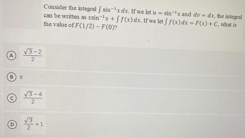 A
B
D
0
Consider the integral f sin ¹x dx. If we let u = sin ¹x and dv = dx, the integral
can be written as xsin ¹x + f f(x) dx. If we let f f(x) dx = F(x) + C, what is
the value of F(1/2) - F(0)?
√3-2
2
√3-4
2
√3+1