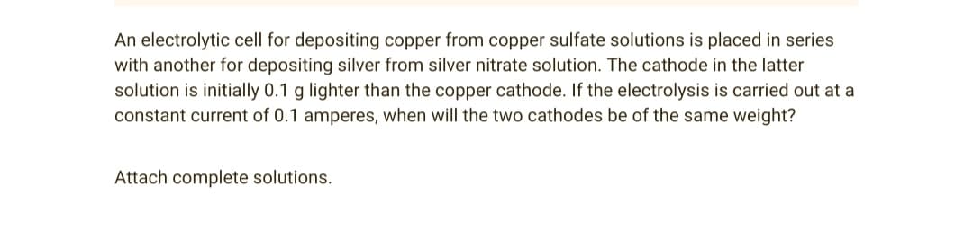 An electrolytic cell for depositing copper from copper sulfate solutions is placed in series
with another for depositing silver from silver nitrate solution. The cathode in the latter
solution is initially 0.1 g lighter than the copper cathode. If the electrolysis is carried out at a
constant current of 0.1 amperes, when will the two cathodes be of the same weight?
Attach complete solutions.
