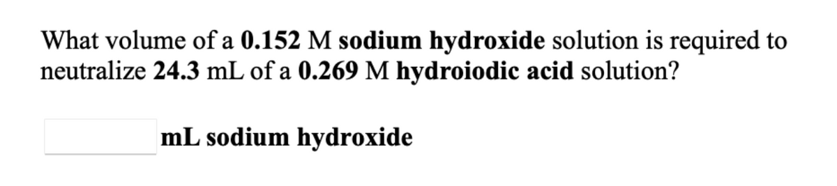 What volume of a 0.152 M sodium hydroxide solution is required to
neutralize 24.3 mL of a 0.269 M hydroiodic acid solution?
mL sodium hydroxide
