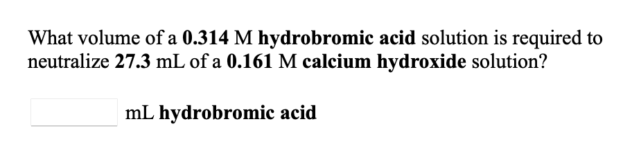 What volume of a 0.314 M hydrobromic acid solution is required to
neutralize 27.3 mL of a 0.161 M calcium hydroxide solution?
mL hydrobromic acid
