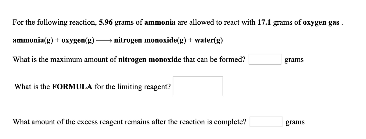 For the following reaction, 5.96 grams of ammonia are allowed to react with 17.1 grams of oxygen gas
ammonia(g) + oxygen(g)
→ nitrogen monoxide(g) + water(g)
What is the maximum amount of nitrogen monoxide that can be formed?
grams
What is the FORMULA for the limiting reagent?
What amount of the excess reagent remains after the reaction is complete?
grams
