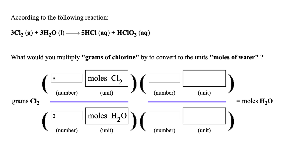 According to the following reaction:
3C12 (g) + 3H20 (1)
+ 5HCI (аq) + HСІО; (аq)
What would you multiply "grams of chlorine" by to convert to the units "moles of water" ?
moles Cl2
3
(number)
(unit)
(number)
(unit)
grams Cl2
= moles H2O
moles H,0
3
(number)
(unit)
(number)
(unit)
