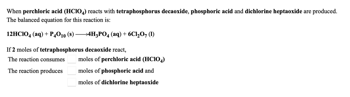 When perchloric acid (HCIO4) reacts with tetraphosphorus decaoxide, phosphoric acid and dichlorine heptaoxide are produced.
The balanced equation for this reaction is:
12HCIO, (аq) + P,010 (8)
→4H3PO4 (aq) + 6Cl,O, (1)
If 2 moles of tetraphosphorus decaoxide react,
The reaction consumes
moles of perchloric acid (HCIO4)
The reaction produces
moles of phosphoric acid and
moles of dichlorine heptaoxide
