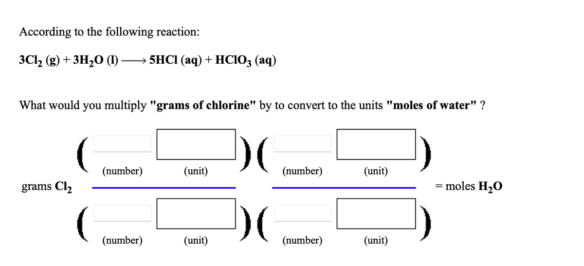 According to the following reaction:
ЗСl (g) + зн-0 ()
> 5HCI (аq) + HСІO; (аq)
What would you multiply "grams of chlorine" by to convert to the units "moles of water" ?
(number)
(unit)
(number)
(unit)
grams Cl2
= moles H2O
(number)
(unit)
(number)
(unit)

