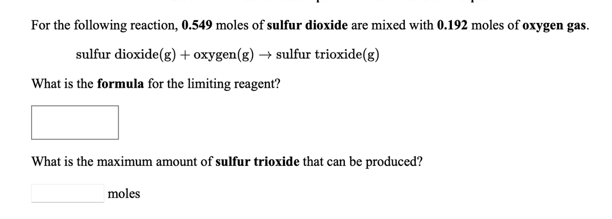 For the following reaction, 0.549 moles of sulfur dioxide are mixed with 0.192 moles of oxygen gas.
sulfur dioxide(g) + oxygen(g) → sulfur trioxide(g)
What is the formula for the limiting reagent?
What is the maximum amount of sulfur trioxide that can be produced?
moles
