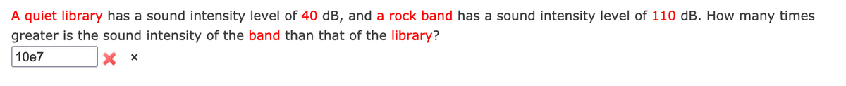 A quiet library has a sound intensity level of 40 dB, and a rock band has a sound intensity level of 110 dB. How many times
greater is the sound intensity of the band than that of the library?
10e7
