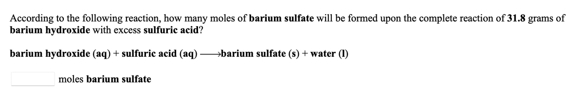 According to the following reaction, how many moles of barium sulfate will be formed upon the complete reaction of 31.8 grams of
barium hydroxide with excess sulfuric acid?
barium hydroxide (aq) + sulfuric acid (aq)
→barium sulfate (s) + water (1)
moles barium sulfate
