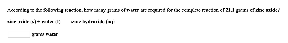 According to the following reaction, how many grams of water are required for the complete reaction of 21.1 grams of zinc oxide?
zinc oxide (s) + water (1)
→zinc hydroxide (aq)
grams water
