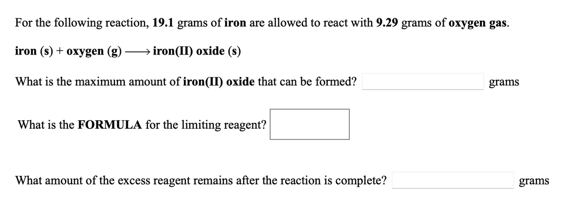For the following reaction, 19.1 grams of iron are allowed to react with 9.29
grams
of
oxygen gas.
iron (s) + oxygen (g)
iron(II) oxide (s)
What is the maximum amount of iron(II) oxide that can be formed?
grams
What is the FORMULA for the limiting reagent?
What amount of the excess reagent remains after the reaction is complete?
grams
