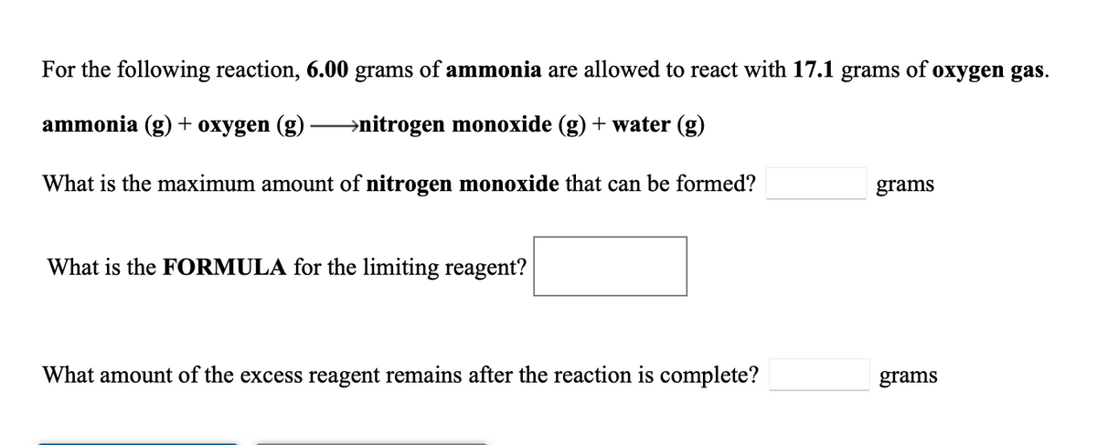 For the following reaction, 6.00 grams of ammonia are allowed to react with 17.1 grams of oxygen gas.
ammonia (g) + oxygen (g)
→nitrogen monoxide (g) + water (g)
What is the maximum amount of nitrogen monoxide that can be formed?
grams
What is the FORMULA for the limiting reagent?
What amount of the excess reagent remains after the reaction is complete?
grams
