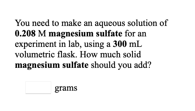 You need to make an aqueous solution of
0.208 M magnesium sulfate for an
experiment in lab, using a 300 mL
volumetric flask. How much solid
magnesium sulfate should you add?
grams
