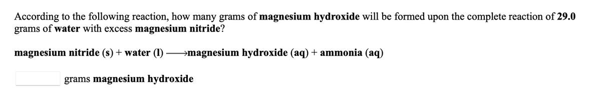According to the following reaction, how many grams of magnesium hydroxide will be formed upon the complete reaction of 29.0
grams of water with excess magnesium nitride?
magnesium nitride (s) + water (I) →magnesium hydroxide (aq) + ammonia (aq)
grams magnesium hydroxide
