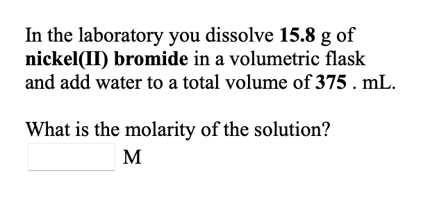 In the laboratory you dissolve 15.8 g of
nickel(II) bromide in a volumetric flask
and add water to a total volume of 375 . mL.
What is the molarity of the solution?
M
