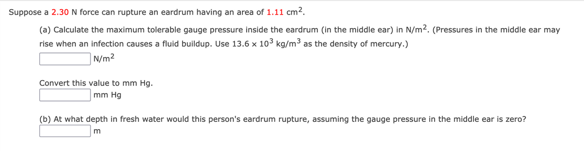 Suppose a 2.30 N force can rupture an eardrum having an area of 1.11 cm2.
(a) Calculate the maximum tolerable gauge pressure inside the eardrum (in the middle ear) in N/m2. (Pressures in the middle ear may
rise when an infection causes a fluid buildup. Use 13.6 x 103 kg/m3 as the density of mercury.)
N/m2
Convert this value to mm Hg.
mm Hg
(b) At what depth in fresh water would this person's eardrum rupture, assuming the gauge pressure in the middle ear is zero?
