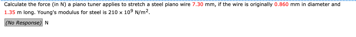 Calculate the force (in N) a piano tuner applies to stretch a steel piano wire 7.30 mm, if the wire is originally 0.860 mm in diameter and
1.35 m long. Young's modulus for steel is 210 x 109 N/m2.
(No Response)N
