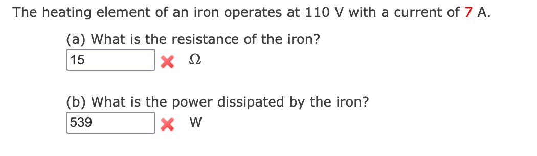 The heating element of an iron operates at 110 V with a current of 7 A.
(a) What is the resistance of the iron?
15
Ω
(b) What is the power dissipated by the iron?
539
