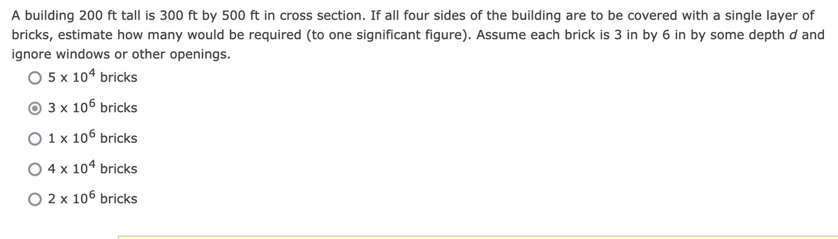 A building 200 ft tall is 300 ft by 500 ft in cross section. If all four sides of the building are to be covered with a single layer of
bricks, estimate how many would be required (to one significant figure). Assume each brick is 3 in by 6 in by some depth d and
ignore windows or other openings.
O 5 x 104 bricks
3 x 106 bricks
O 1 x 106 bricks
O 4 x 104 bricks
O 2 x 106 bricks
