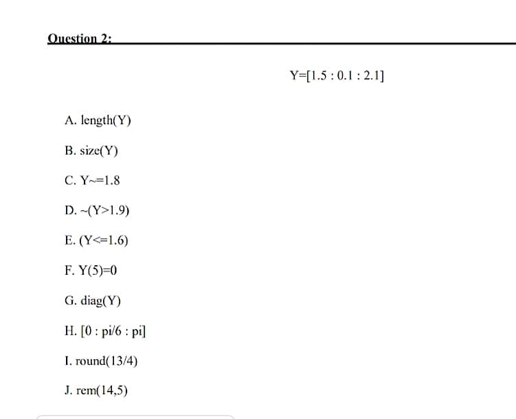 Question 2:
Y=[1.5 :0.1: 2.1]
A. length(Y)
B. size(Y)
C. Y=1.8
D. -(Y>1.9)
E. (Y<=1.6)
F. Y(5)=0
G. diag(Y)
H. [0 : pi/6 : pi]
I. round(13/4)
J. rem(14,5)
