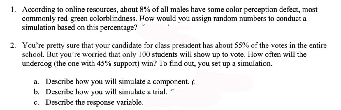 1. According to online resources, about 8% of all males have some color perception defect, most
commonly red-green colorblindness. How would you assign random numbers to conduct a
simulation based on this percentage?
2. You're pretty sure that your candidate for class president has about 55% of the votes in the entire
school. But you're worried that only 100 students will show up to vote. How often will the
underdog (the one with 45% support) win? To find out, you set up a simulation.
a. Describe how you will simulate a component. (.
b. Describe how you will simulate a trial.
c. Describe the
response
variable.
