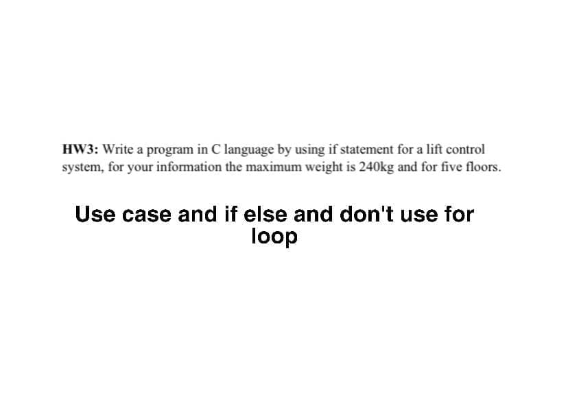 HW3: Write a program in C language by using if statement for a lift control
system, for your information the maximum weight is 240kg and for five floors.
Use case and if else and don't use for
loop

