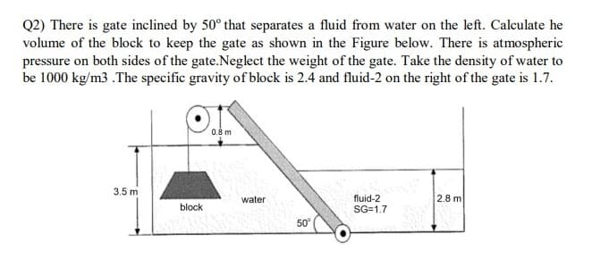 Q2) There is gate inclined by 50° that separates a fluid from water on the left. Calculate he
volume of the block to keep the gate as shown in the Figure below. There is atmospheric
pressure on both sides of the gate.Neglect the weight of the gate. Take the density of water to
be 1000 kg/m3 .The specific gravity of block is 2.4 and fluid-2 on the right of the gate is 1.7.
3.5 m
2.8 m
fluid-2
SG=1.7
water
block
50°
