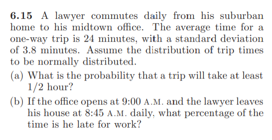 6.15 A lawyer commutes daily from his suburban
home to his midtown office. The average time for a
one-way trip is 24 minutes, with a standard deviation
of 3.8 minutes. Assume the distribution of trip times
to be normally distributed.
(a) What is the probability that a trip will take at least
1/2 hour?
(b) If the office opens at 9:00 A.M. and the lawyer leaves
his house at 8:45 A.M. daily, what percentage of the
time is he late for work?
