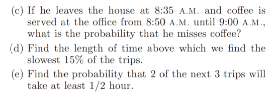 (c) If he leaves the house at 8:35 A.M. and coffee is
served at the office from 8:50 A.M. until 9:00 A.M.,
what is the probability that he misses coffee?
(d) Find the length of time above which we find the
slowest 15% of the trips.
(e) Find the probability that 2 of the next 3 trips will
take at least 1/2 hour.
