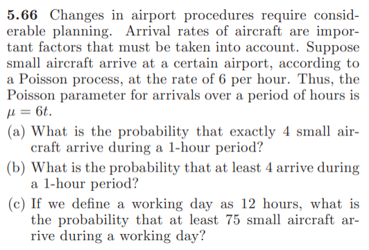 5.66 Changes in airport procedures require consid-
erable planning. Arrival rates of aircraft are impor-
tant factors that must be taken into account. Suppose
small aircraft arrive at a certain airport, according to
a Poisson process, at the rate of 6 per hour. Thus, the
Poisson parameter for arrivals over a period of hours is
µ = 6t.
(a) What is the probability that exactly 4 small air-
craft arrive during a 1-hour period?
(b) What is the probability that at least 4 arrive during
a 1-hour period?
(c) If we define a working day as 12 hours, what is
the probability that at least 75 small aircraft ar-
rive during a working day?
