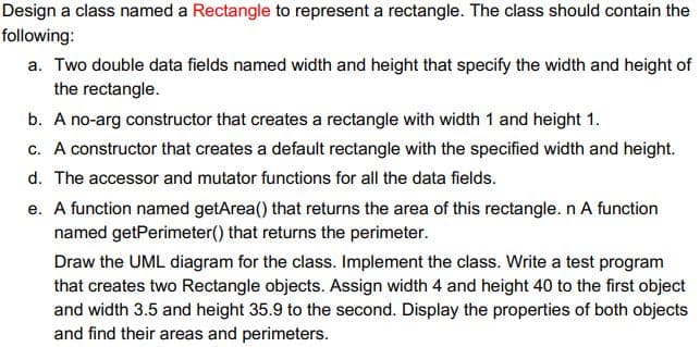 Design a class named a Rectangle to represent a rectangle. The class should contain the
following:
a. Two double data fields named width and height that specify the width and height of
the rectangle.
b. A no-arg constructor that creates a rectangle with width 1 and height 1.
c. A constructor that creates a default rectangle with the specified width and height.
d. The accessor and mutator functions for all the data fields.
e. A function named getArea() that returns the area of this rectangle. n A function
named getPerimeter() that returns the perimeter.
Draw the UML diagram for the class. Implement the class. Write a test program
that creates two Rectangle objects. Assign width 4 and height 40 to the first object
and width 3.5 and height 35.9 to the second. Display the properties of both objects
and find their areas and perimeters.