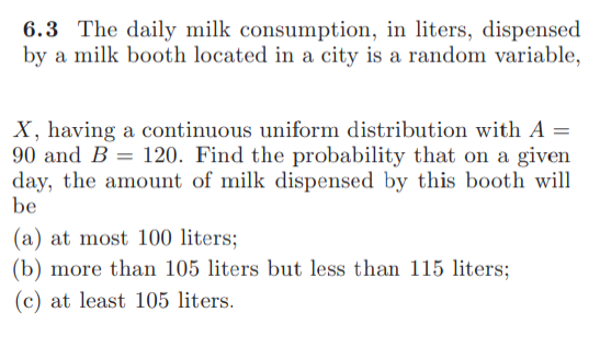 6.3 The daily milk consumption, in liters, dispensed
by a milk booth located in a city is a random variable,
X, having a continuous uniform distribution with A =
90 and B = 120. Find the probability that on a given
day, the amount of milk dispensed by this booth will
be
(a) at most 100 liters;
(b) more than 105 liters but less than 115 liters;
(c) at least 105 liters.
