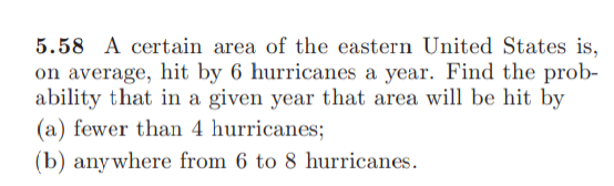 5.58 A certain area of the eastern United States is,
on average, hit by 6 hurricanes a year. Find the prob-
ability that in a given year that area will be hit by
(a) fewer than 4 hurricanes;
(b) anywhere from 6 to 8 hurricanes.

