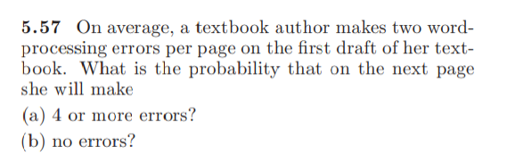 5.57 On average, a textbook author makes two word-
processing errors per page on the first draft of her text-
book. What is the probability that on the next page
she will make
(a) 4 or more errors?
(b) no errors?
