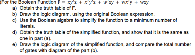 For the Boolean Function F = xy'z + x'y'z + w'xy + wx'y + wxy
a) Obtain the truth table of F.
b) Draw the logic diagram, using the original Boolean expression.
c) Use the Boolean algebra to simplify the function to a minimum number of
literals.
d) Obtain the truth table of the simplified function, and show that it is the same as
one in part (a).
e) Draw the logic diagram of the simplified function, and compare the total number
of gates with diagram of the part (b).