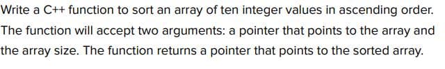 Write a C++ function to sort an array of ten integer values in ascending order.
The function will accept two arguments: a pointer that points to the array and
the array size. The function returns a pointer that points to the sorted array.
