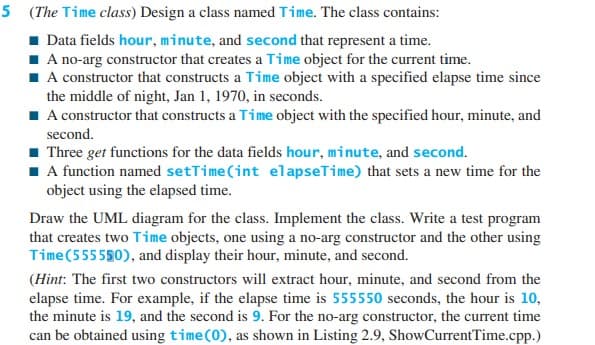 5 (The Time class) Design a class named Time. The class contains:
■ Data fields hour, minute, and second that represent a time.
■ A no-arg constructor that creates a Time object for the current time.
■ A constructor that constructs a Time object with a specified elapse time since
the middle of night, Jan 1, 1970, in seconds.
■ A constructor that constructs a Time object with the specified hour, minute, and
second.
■ Three get functions for the data fields hour, minute, and second.
■ A function named setTime(int elapseTime) that sets a new time for the
object using the elapsed time.
Draw the UML diagram for the class. Implement the class. Write a test program
that creates two Time objects, one using a no-arg constructor and the other using
Time (555550), and display their hour, minute, and second.
(Hint: The first two constructors will extract hour, minute, and second from the
elapse time. For example, if the elapse time is 555550 seconds, the hour is 10,
the minute is 19, and the second is 9. For the no-arg constructor, the current time
can be obtained using time (0), as shown in Listing 2.9, ShowCurrent Time.cpp.)