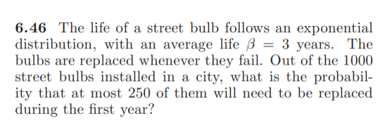 6.46 The life of a street bulb follows an exponential
distribution, with an average life ß = 3 years. The
bulbs are replaced whenever they fail. Out of the 1000
street bulbs installed in a city, what is the probabil-
ity that at most 250 of them will need to be replaced
during the first year?
